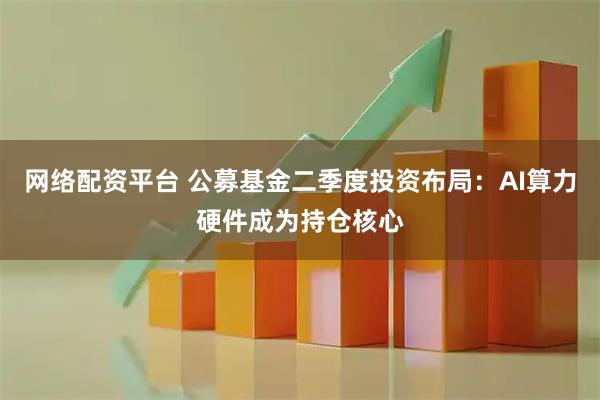 网络配资平台 公募基金二季度投资布局：AI算力硬件成为持仓核心